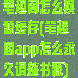 笔趣阁怎么换源缓存(笔趣阁app怎么永久调整书源)