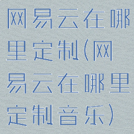 网易云在哪里定制(网易云在哪里定制音乐)