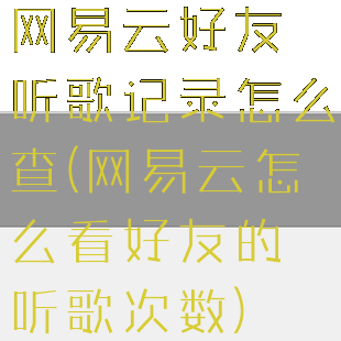 网易云好友听歌记录怎么查(网易云怎么看好友的听歌次数)