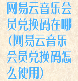 网易云音乐会员兑换码在哪(网易云音乐会员兑换码怎么使用)