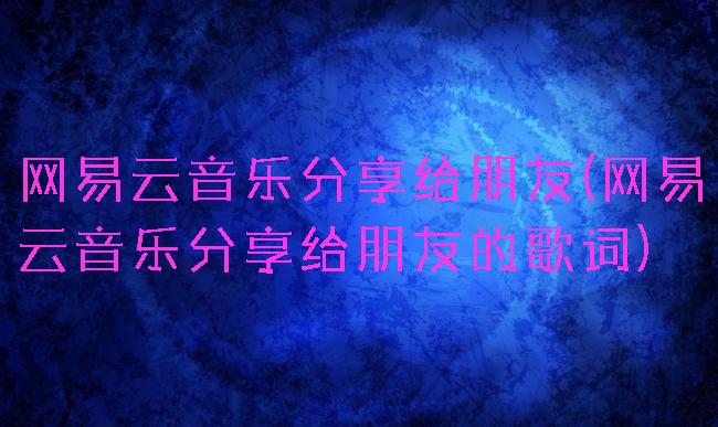 网易云音乐分享给朋友(网易云音乐分享给朋友的歌词)