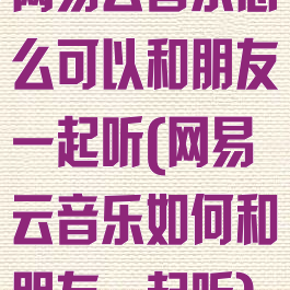 网易云音乐怎么可以和朋友一起听(网易云音乐如何和朋友一起听)