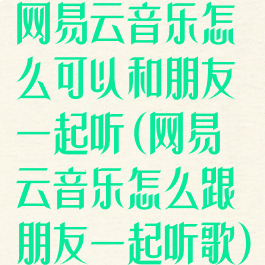 网易云音乐怎么可以和朋友一起听(网易云音乐怎么跟朋友一起听歌)