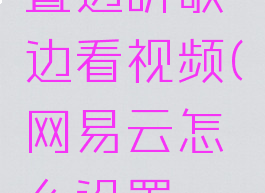 网易云音乐怎么设置边听歌边看视频(网易云怎么设置一边听歌一边看视频)