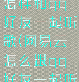 网易云音乐怎样和qq好友一起听歌(网易云怎么跟qq好友一起听歌)