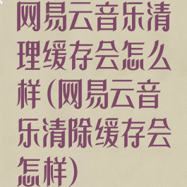 网易云音乐清理缓存会怎么样(网易云音乐清除缓存会怎样)