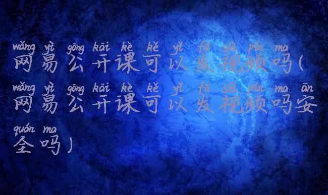 网易公开课可以发视频吗(网易公开课可以发视频吗安全吗)