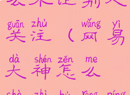 网易大神怎么不让别人关注(网易大神怎么设置不让评论)