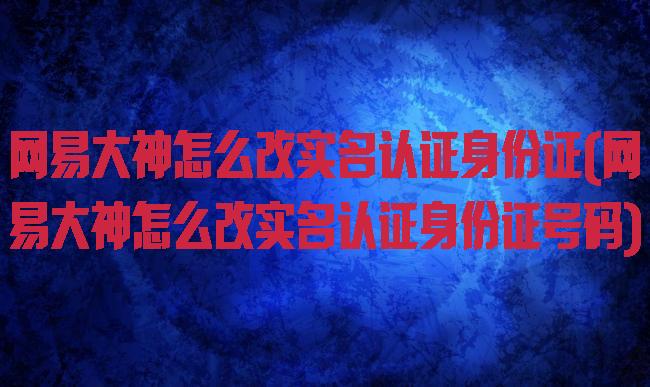 网易大神怎么改实名认证身份证(网易大神怎么改实名认证身份证号码)