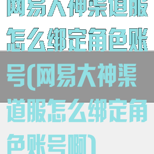 网易大神渠道服怎么绑定角色账号(网易大神渠道服怎么绑定角色账号啊)