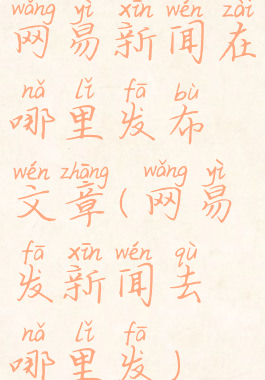 网易新闻在哪里发布文章(网易发新闻去哪里发)