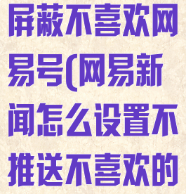 网易新闻如何屏蔽不喜欢网易号(网易新闻怎么设置不推送不喜欢的内容)