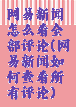 网易新闻怎么看全部评论(网易新闻如何查看所有评论)