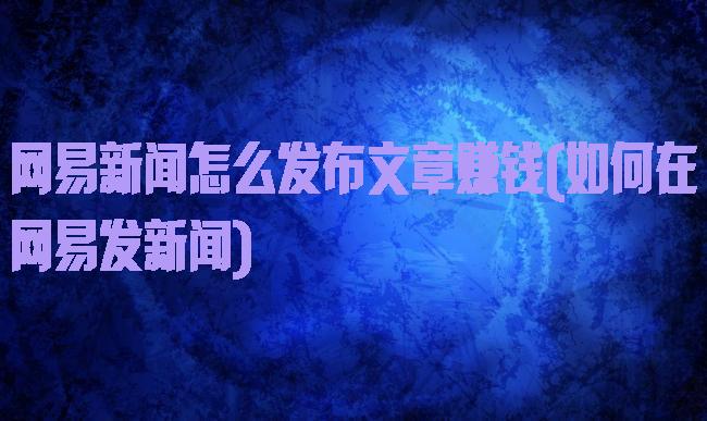 网易新闻怎么发布文章赚钱(如何在网易发新闻)