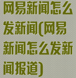 网易新闻怎么发新闻(网易新闻怎么发新闻报道)