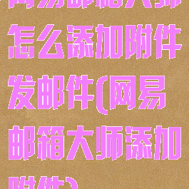 网易邮箱大师怎么添加附件发邮件(网易邮箱大师添加附件)