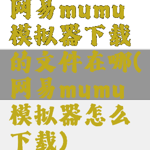 网易mumu模拟器下载的文件在哪(网易mumu模拟器怎么下载)