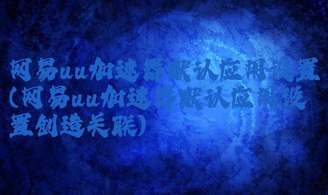 网易uu加速器默认应用设置(网易uu加速器默认应用设置创造关联)