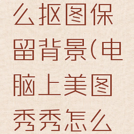 美图秀秀电脑版怎么抠图保留背景(电脑上美图秀秀怎么抠图换背景)