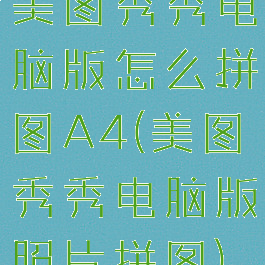 美图秀秀电脑版怎么拼图A4(美图秀秀电脑版照片拼图)