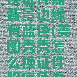 美图秀秀换证件照背景边缘有蓝色(美图秀秀怎么换证件照底色为蓝色)