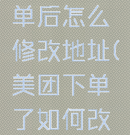 美团下订单后怎么修改地址(美团下单了如何改地址)