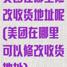 美团在哪里修改收货地址呢(美团在哪里可以修改收货地址)