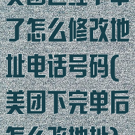 美团已经下单了怎么修改地址电话号码(美团下完单后怎么改地址)