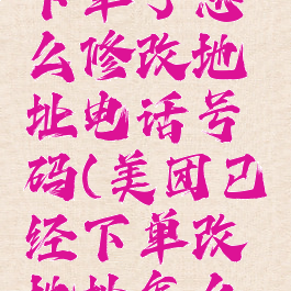 美团已经下单了怎么修改地址电话号码(美团已经下单改地址怎么改)