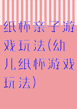 纸杯亲子游戏玩法(幼儿纸杯游戏玩法)