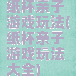 纸杯亲子游戏玩法(纸杯亲子游戏玩法大全)