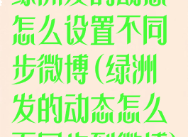 绿洲发的动态怎么设置不同步微博(绿洲发的动态怎么不同步到微博)