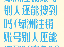 绿洲注销账号别人还能搜到吗(绿洲注销账号别人还能搜到吗安全吗)