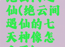 绝云间遇仙(绝云间遇仙的七天神像怎么开)