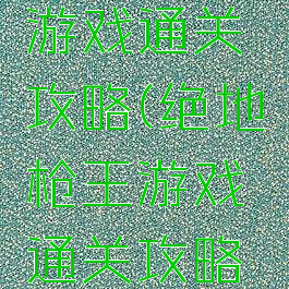 绝地枪王游戏通关攻略(绝地枪王游戏通关攻略大全)