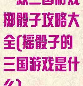 一款三国游戏掷骰子攻略大全(摇骰子的三国游戏是什么)