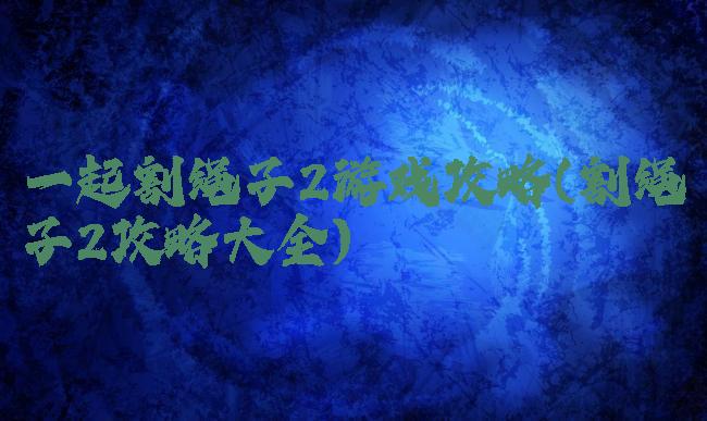 一起割绳子2游戏攻略(割绳子2攻略大全)