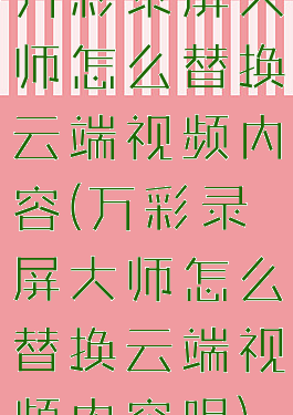 万彩录屏大师怎么替换云端视频内容(万彩录屏大师怎么替换云端视频内容呢)