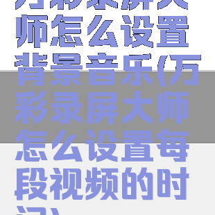 万彩录屏大师怎么设置背景音乐(万彩录屏大师怎么设置每段视频的时间)