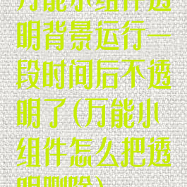 万能小组件透明背景运行一段时间后不透明了(万能小组件怎么把透明删除)