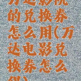 万达影院的兑换券怎么用(万达电影兑换券怎么得)