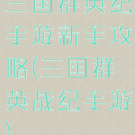 三国群英纪手游新手攻略(三国群英战纪手游)