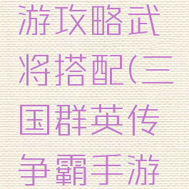 三国群英传争霸手游攻略武将搭配(三国群英传争霸手游版最强武将组合)