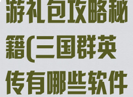 三国群英传手游礼包攻略秘籍(三国群英传有哪些软件可以领礼包)