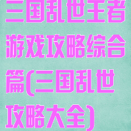 三国乱世王者游戏攻略综合篇(三国乱世攻略大全)