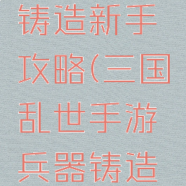 三国乱世手游兵器铸造新手攻略(三国乱世手游兵器铸造新手攻略大全)
