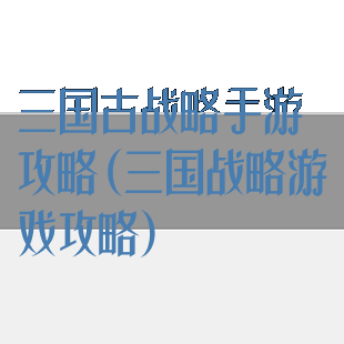 三国古战略手游攻略(三国战略游戏攻略)