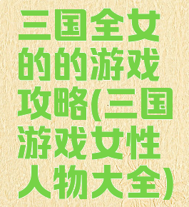 三国全女的的游戏攻略(三国游戏女性人物大全)