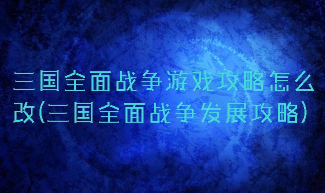 三国全面战争游戏攻略怎么改(三国全面战争发展攻略)