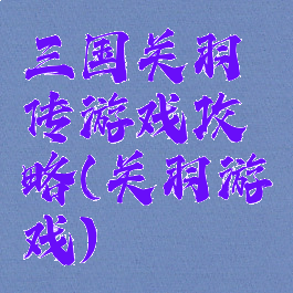 三国关羽传游戏攻略(关羽游戏)